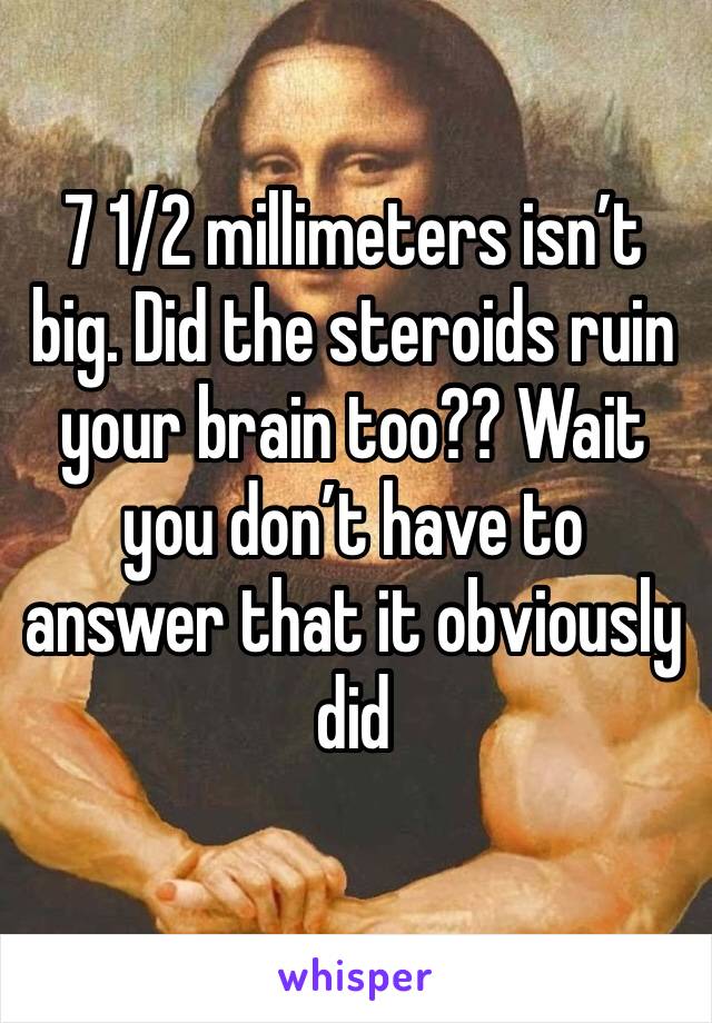 7 1/2 millimeters isn’t big. Did the steroids ruin your brain too?? Wait you don’t have to answer that it obviously did 
