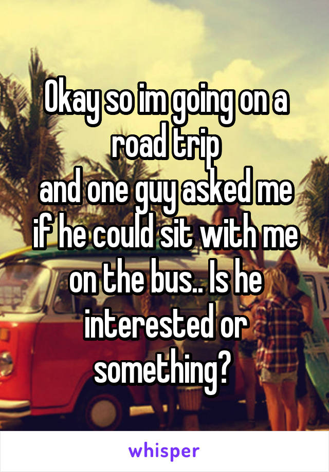 Okay so im going on a road trip
and one guy asked me if he could sit with me on the bus.. Is he interested or something? 