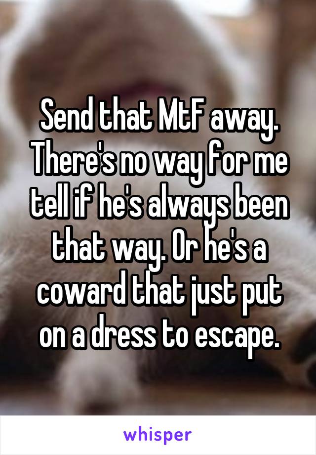 Send that MtF away. There's no way for me tell if he's always been that way. Or he's a coward that just put on a dress to escape.