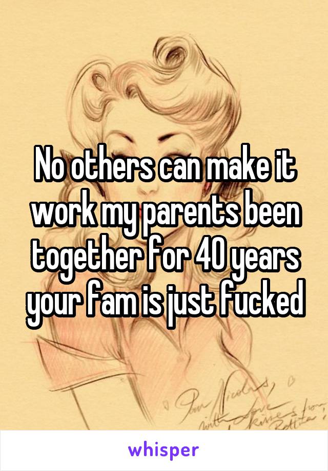 No others can make it work my parents been together for 40 years your fam is just fucked