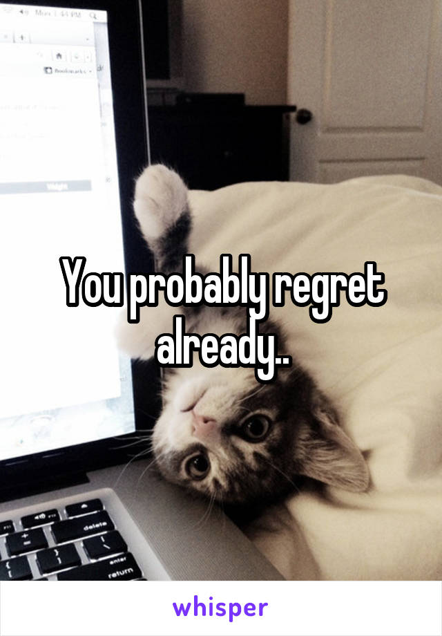 You probably regret already..
