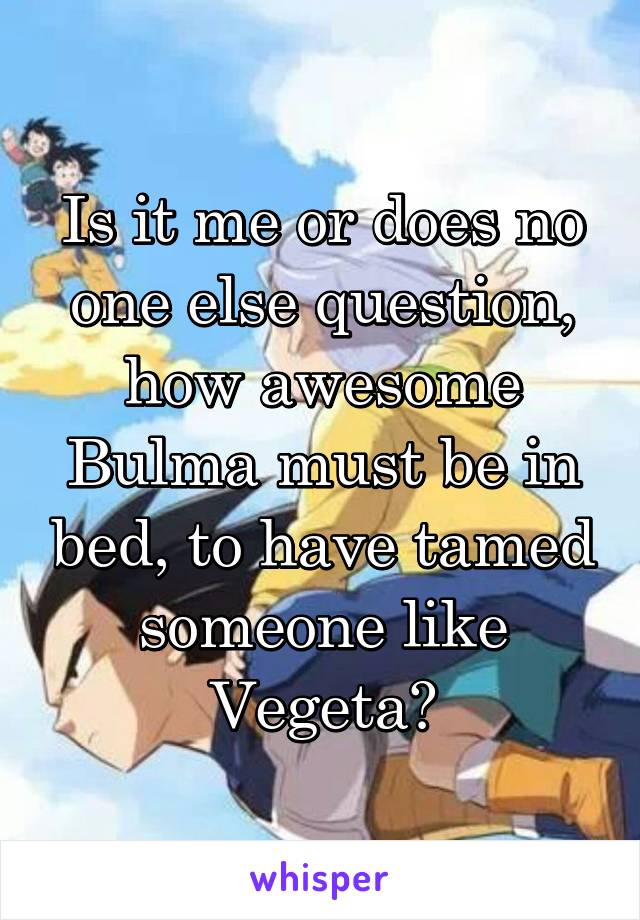 Is it me or does no one else question, how awesome Bulma must be in bed, to have tamed someone like Vegeta?