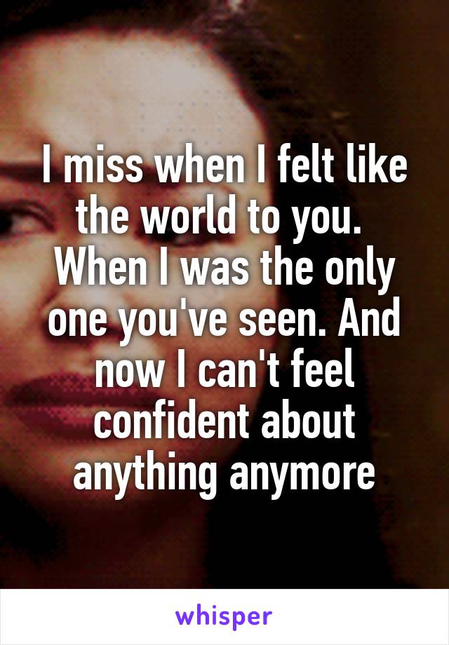 I miss when I felt like the world to you.  When I was the only one you've seen. And now I can't feel confident about anything anymore