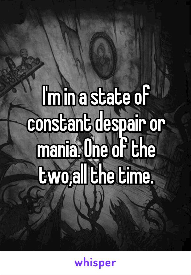 I'm in a state of constant despair or mania. One of the two,all the time.