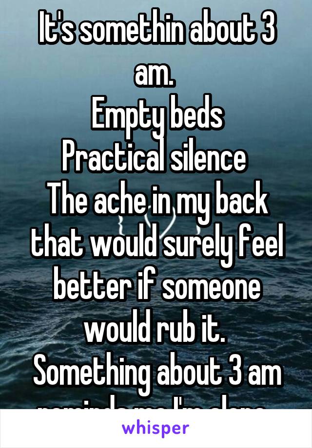 It's somethin about 3 am. 
Empty beds
Practical silence 
The ache in my back that would surely feel better if someone would rub it. 
Something about 3 am reminds me I'm alone. 