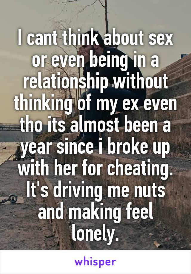 I cant think about sex or even being in a relationship without thinking of my ex even tho its almost been a year since i broke up with her for cheating. It's driving me nuts and making feel lonely.