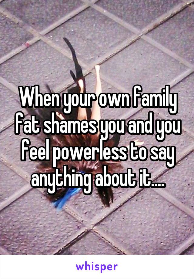 When your own family fat shames you and you feel powerless to say anything about it....