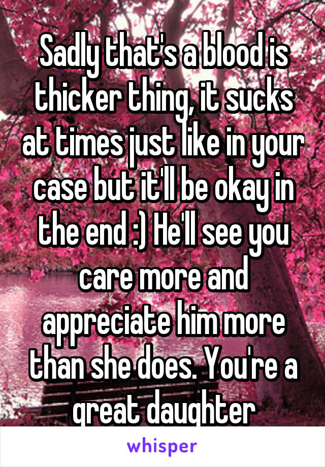 Sadly that's a blood is thicker thing, it sucks at times just like in your case but it'll be okay in the end :) He'll see you care more and appreciate him more than she does. You're a great daughter