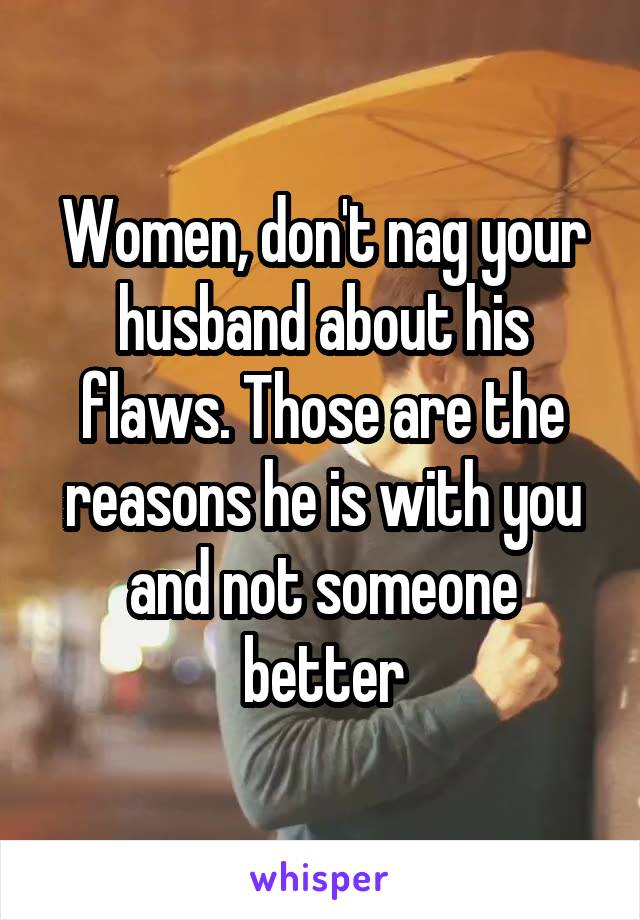 Women, don't nag your husband about his flaws. Those are the reasons he is with you and not someone better