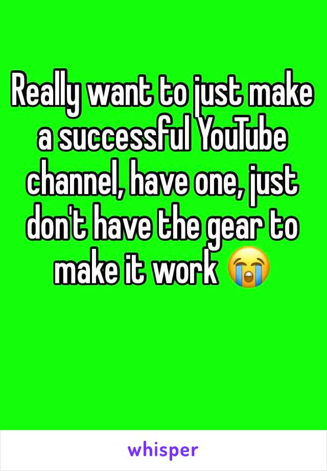 Really want to just make a successful YouTube channel, have one, just don't have the gear to make it work 😭