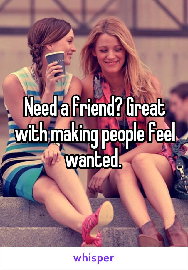 Need a friend? Great with making people feel wanted. 