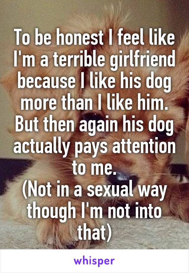To be honest I feel like I'm a terrible girlfriend because I like his dog more than I like him. But then again his dog actually pays attention to me.
(Not in a sexual way though I'm not into that)