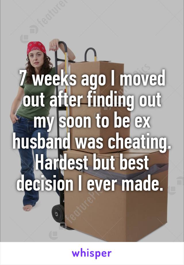 7 weeks ago I moved out after finding out my soon to be ex husband was cheating. Hardest but best decision I ever made. 