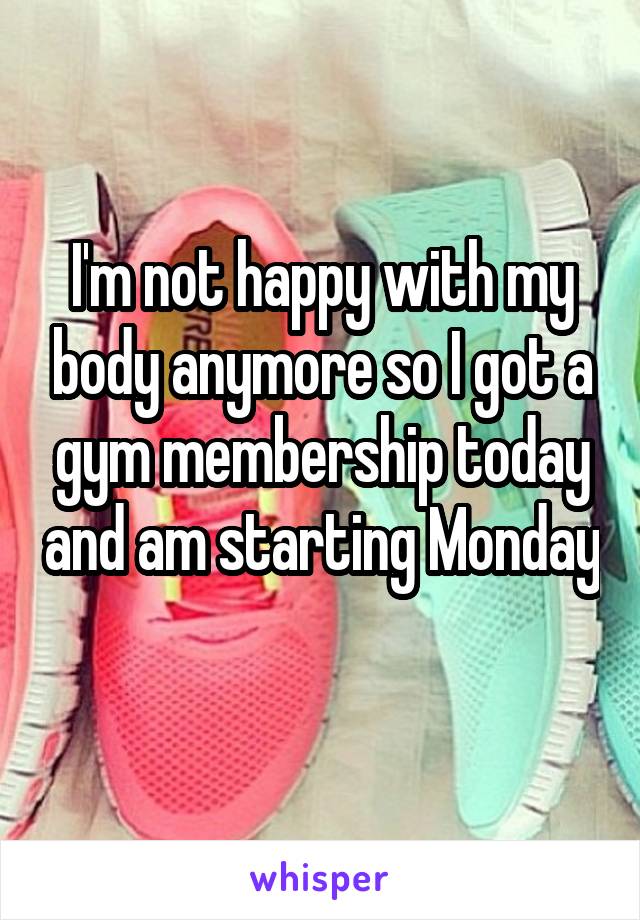 I'm not happy with my body anymore so I got a gym membership today and am starting Monday 