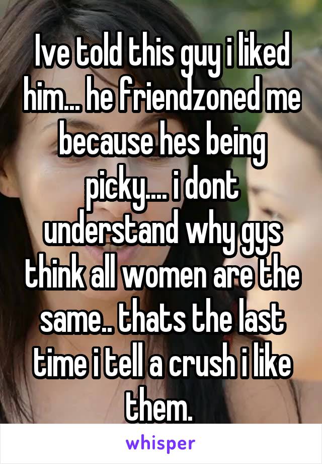 Ive told this guy i liked him... he friendzoned me because hes being picky.... i dont understand why gys think all women are the same.. thats the last time i tell a crush i like them. 
