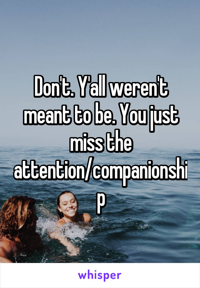 Don't. Y'all weren't meant to be. You just miss the attention/companionship