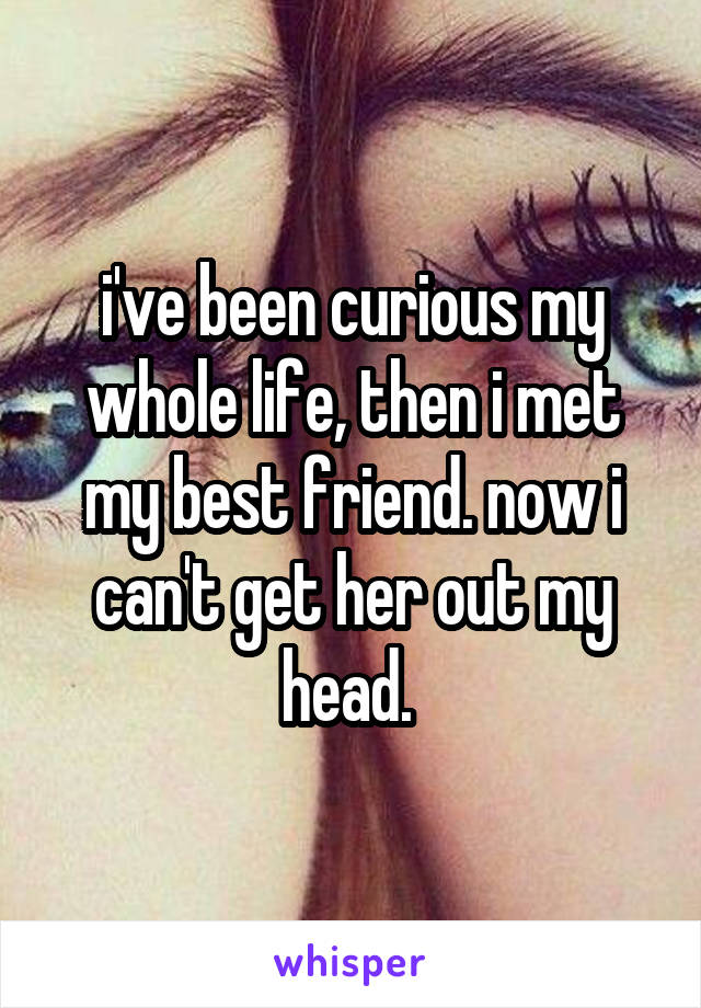 i've been curious my whole life, then i met my best friend. now i can't get her out my head. 