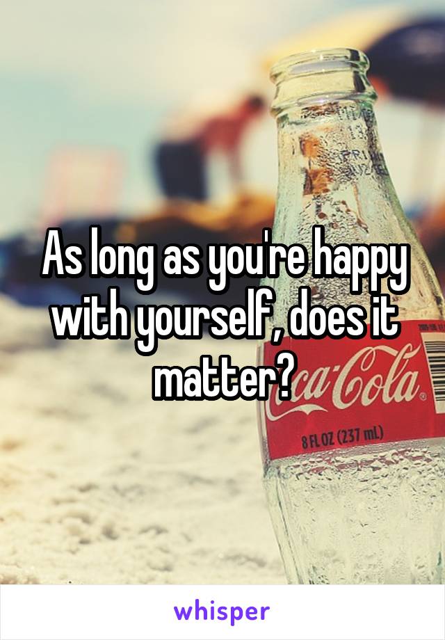 As long as you're happy with yourself, does it matter?