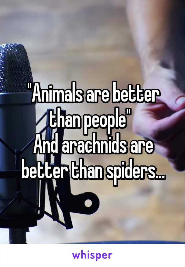 "Animals are better than people"  
And arachnids are better than spiders...