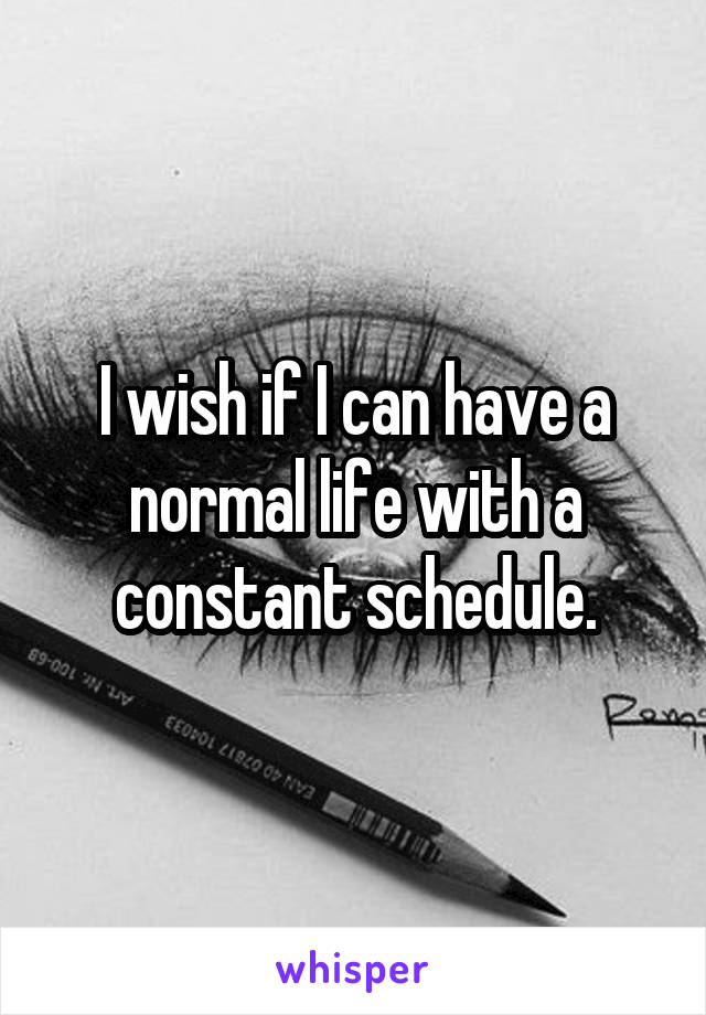 I wish if I can have a normal life with a constant schedule.