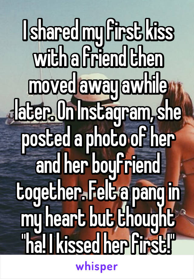 I shared my first kiss with a friend then moved away awhile later. On Instagram, she posted a photo of her and her boyfriend together. Felt a pang in my heart but thought "ha! I kissed her first!"
