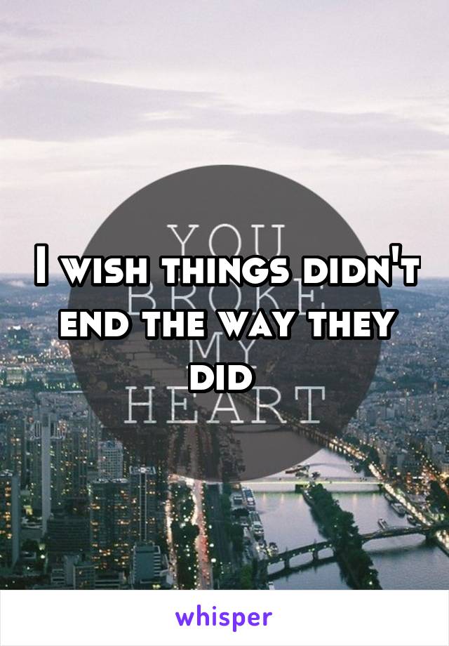 I wish things didn't end the way they did 