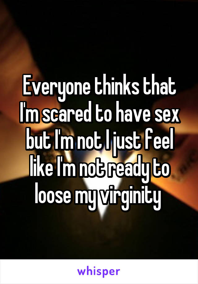 Everyone thinks that I'm scared to have sex but I'm not I just feel like I'm not ready to loose my virginity 