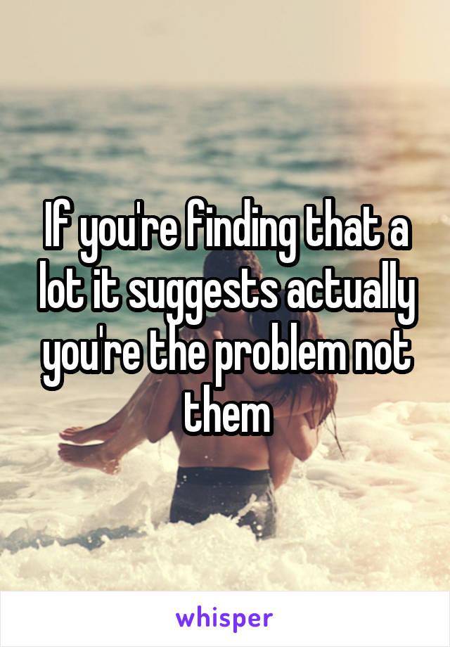 If you're finding that a lot it suggests actually you're the problem not them