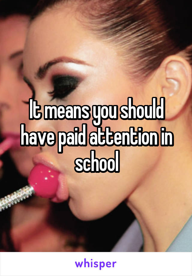 It means you should have paid attention in school