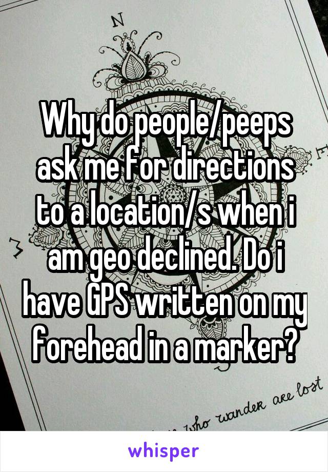 Why do people/peeps ask me for directions to a location/s when i am geo declined. Do i have GPS written on my forehead in a marker?