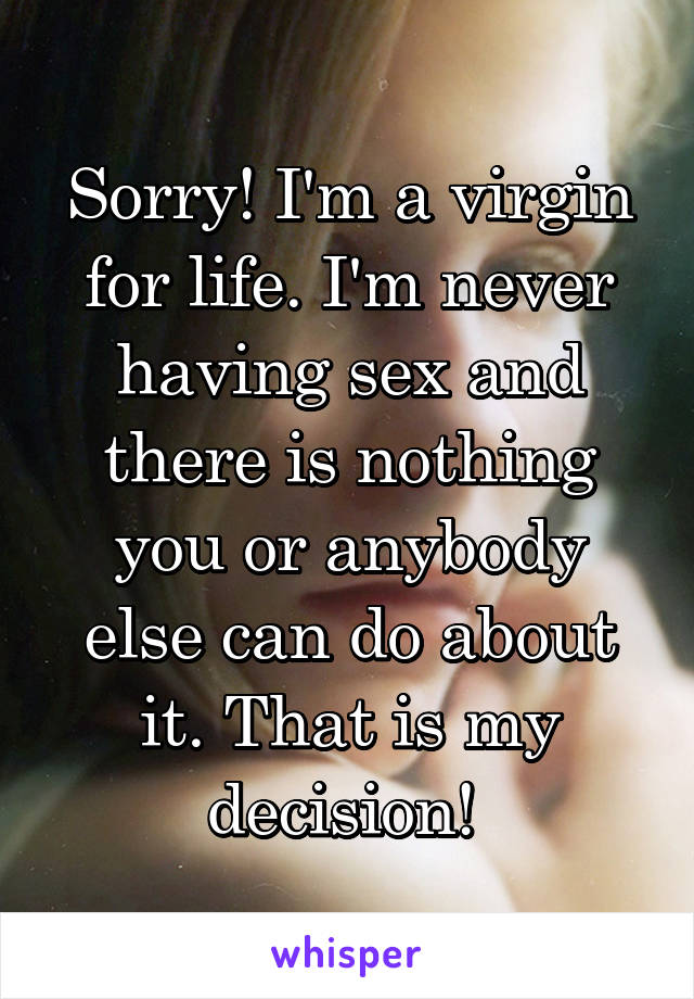 Sorry! I'm a virgin for life. I'm never having sex and there is nothing you or anybody else can do about it. That is my decision! 