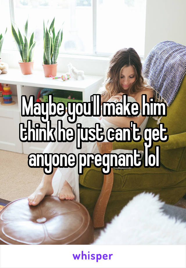 Maybe you'll make him think he just can't get anyone pregnant lol