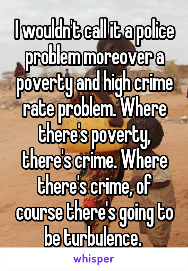 I wouldn't call it a police problem moreover a poverty and high crime rate problem. Where there's poverty, there's crime. Where there's crime, of course there's going to be turbulence. 
