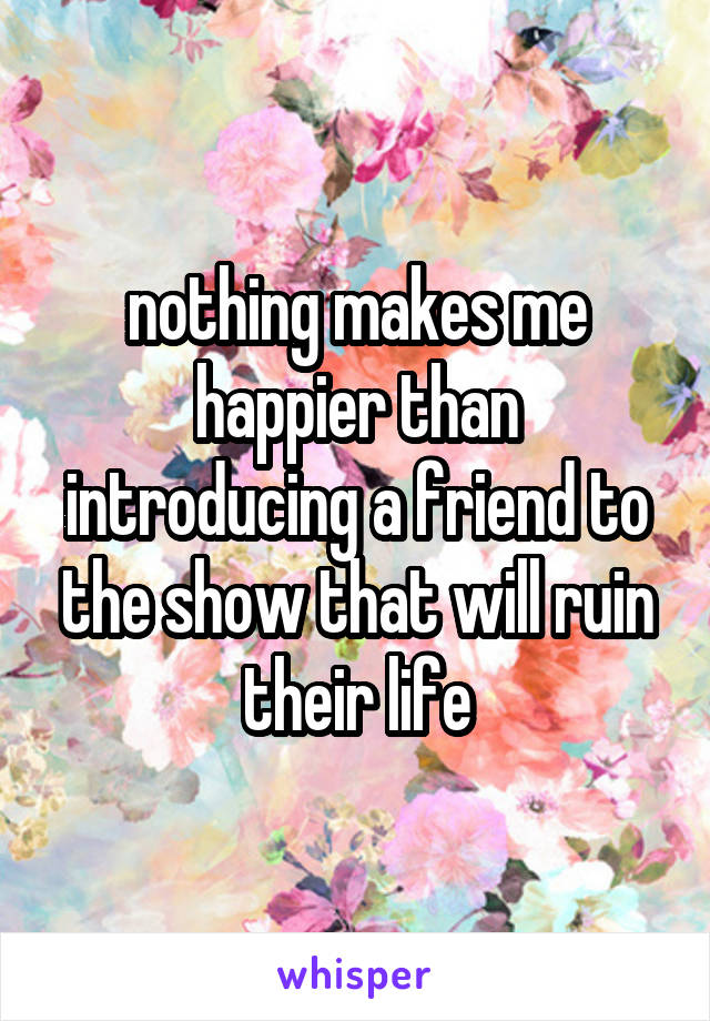 nothing makes me happier than introducing a friend to the show that will ruin their life