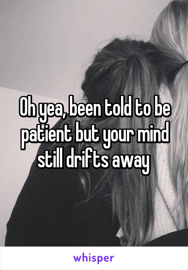 Oh yea, been told to be patient but your mind still drifts away 