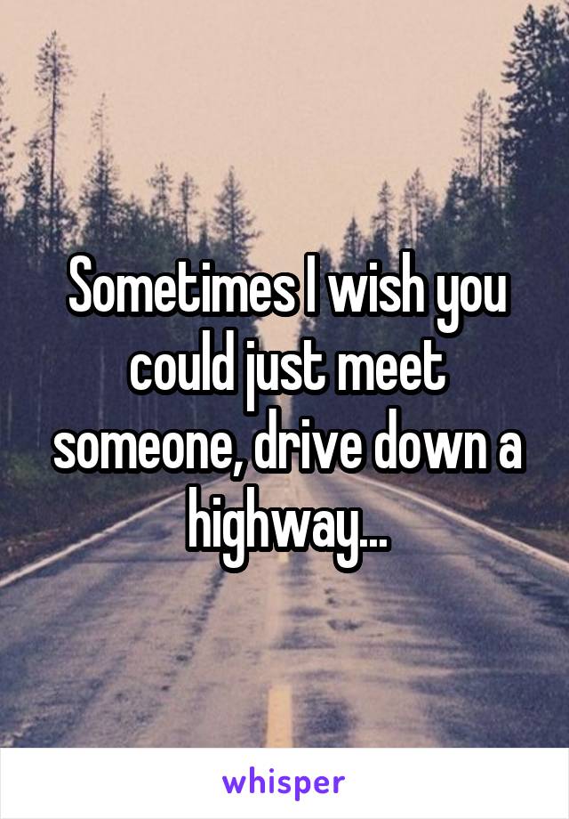 Sometimes I wish you could just meet someone, drive down a highway...