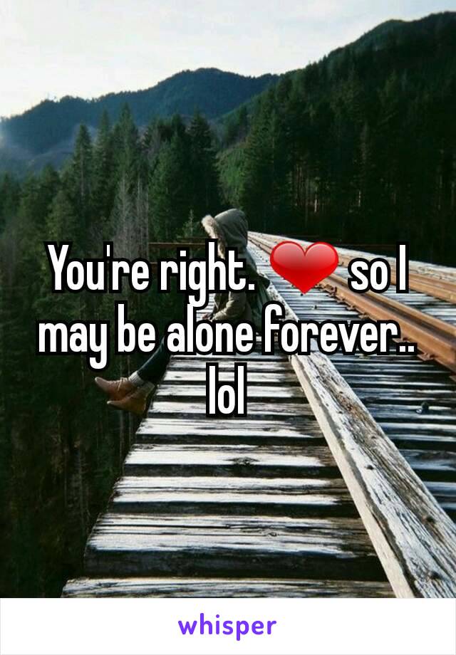 You're right. ❤ so I may be alone forever.. lol