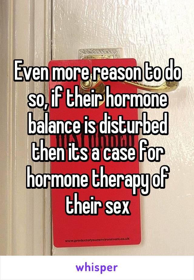 Even more reason to do so, if their hormone balance is disturbed then its a case for hormone therapy of their sex