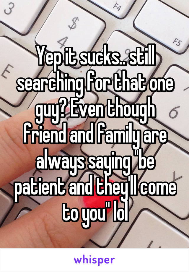 Yep it sucks.. still searching for that one guy? Even though friend and family are always saying "be patient and they'll come to you" lol