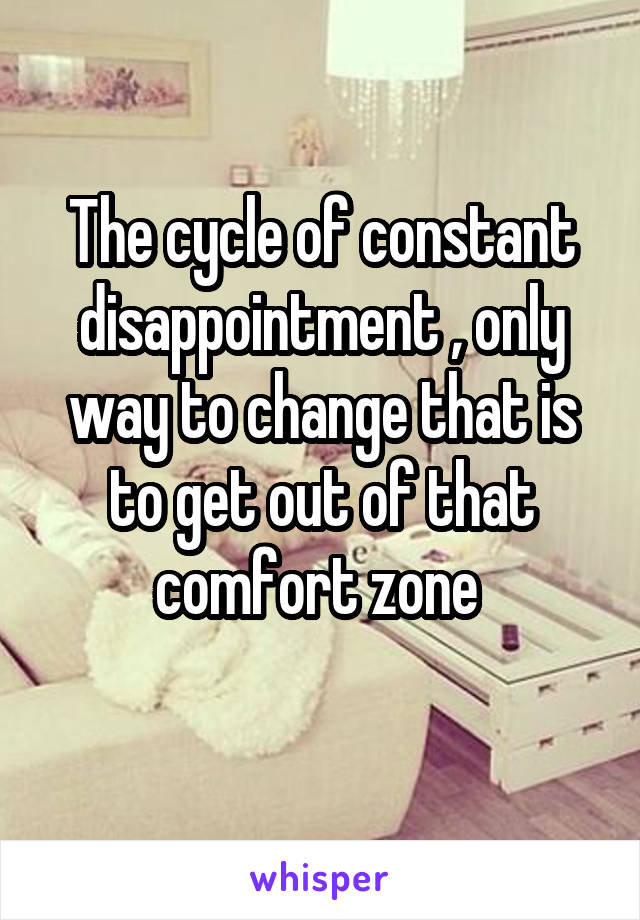The cycle of constant disappointment , only way to change that is to get out of that comfort zone 
