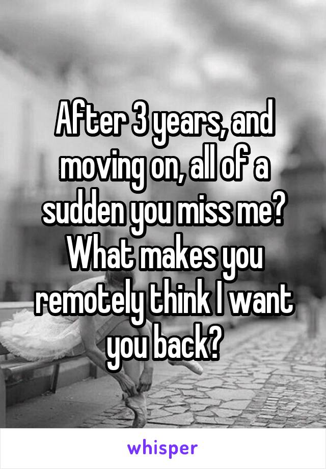 After 3 years, and moving on, all of a sudden you miss me? What makes you remotely think I want you back?