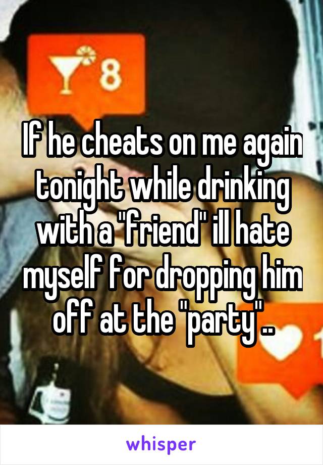 If he cheats on me again tonight while drinking with a "friend" ill hate myself for dropping him off at the "party"..