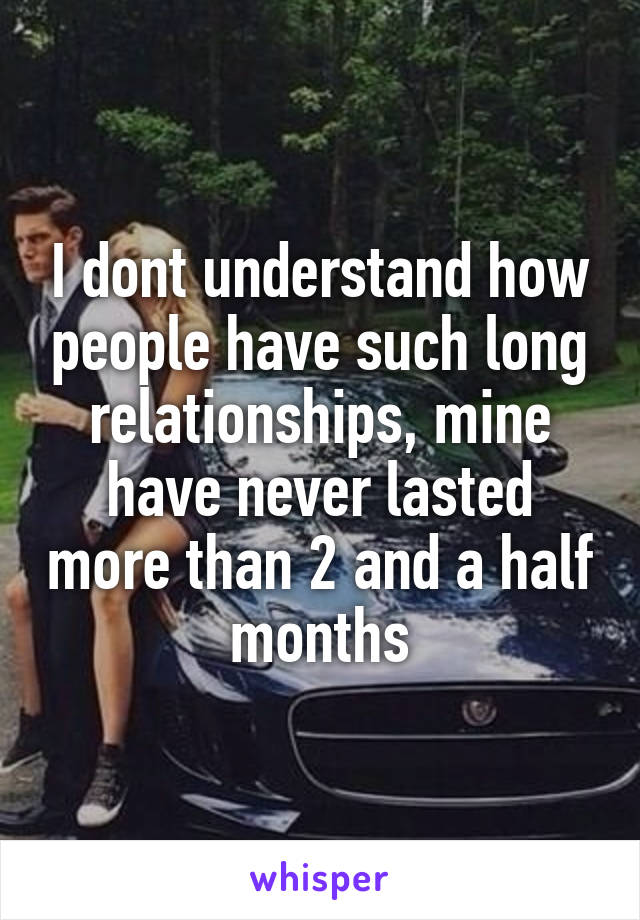 I dont understand how people have such long relationships, mine have never lasted more than 2 and a half months