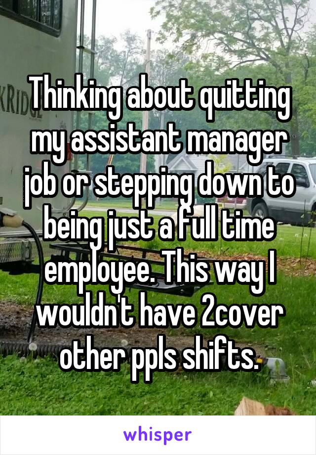 Thinking about quitting my assistant manager job or stepping down to being just a full time employee. This way I wouldn't have 2cover other ppls shifts.