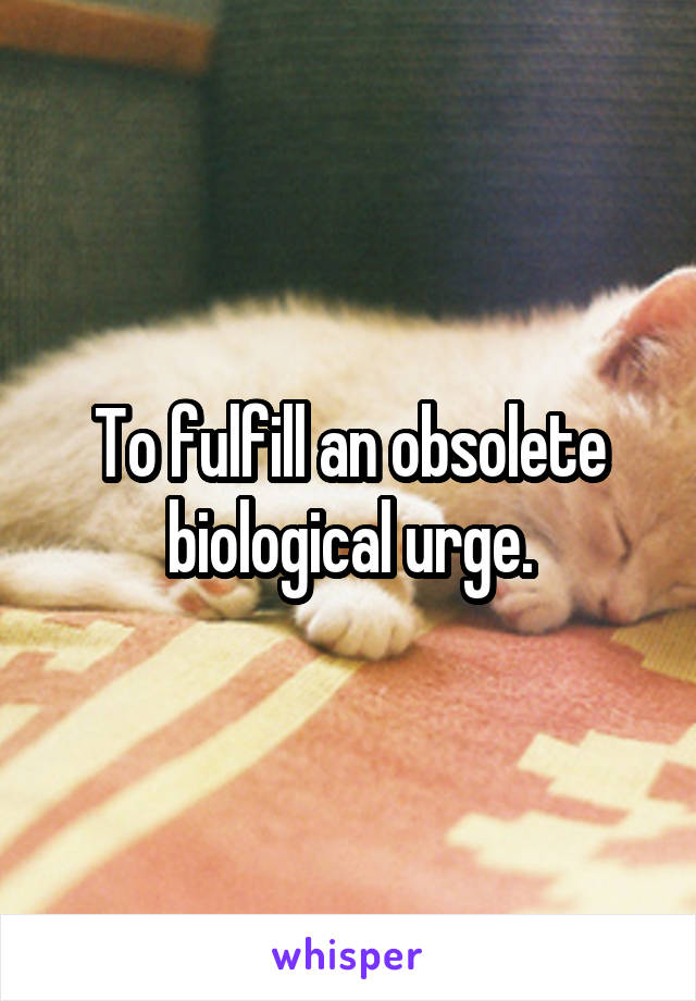 To fulfill an obsolete biological urge.