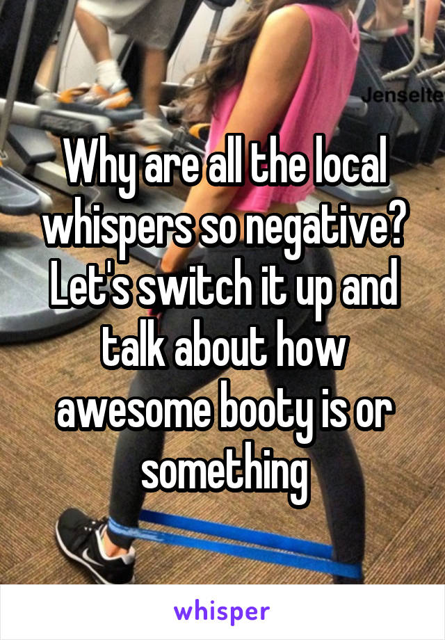 Why are all the local whispers so negative? Let's switch it up and talk about how awesome booty is or something