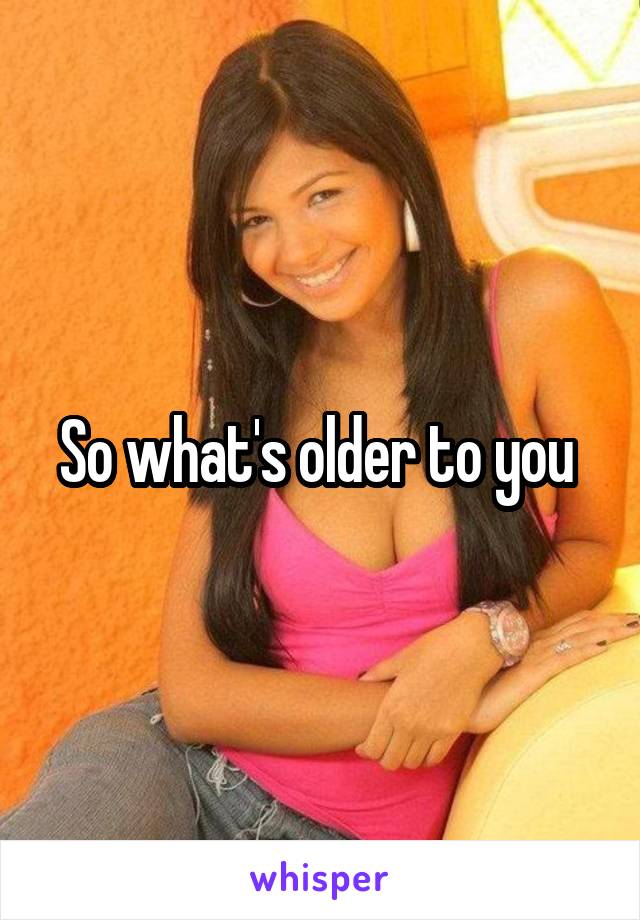 So what's older to you 
