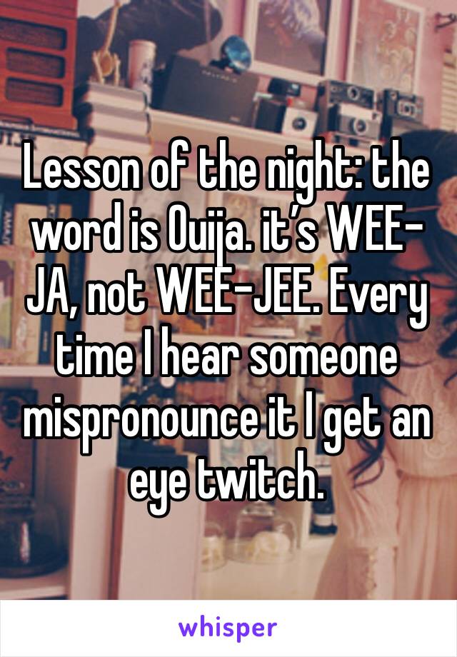 Lesson of the night: the word is Ouija. it’s WEE-JA, not WEE-JEE. Every time I hear someone mispronounce it I get an eye twitch. 
