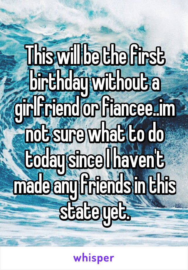 This will be the first birthday without a girlfriend or fiancee..im not sure what to do today since I haven't made any friends in this state yet.