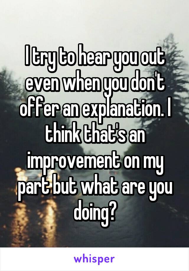 I try to hear you out even when you don't offer an explanation. I think that's an improvement on my part but what are you doing?